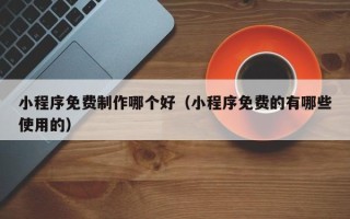 杭州小程序免费制作哪个好（小程序免费的有哪些使用的）